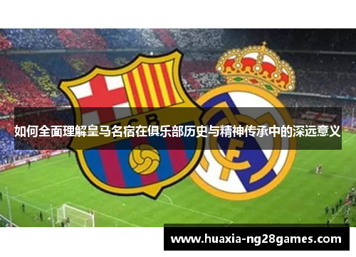 如何全面理解皇马名宿在俱乐部历史与精神传承中的深远意义