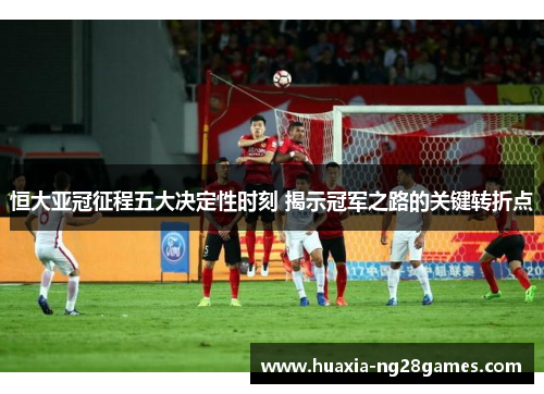 恒大亚冠征程五大决定性时刻 揭示冠军之路的关键转折点