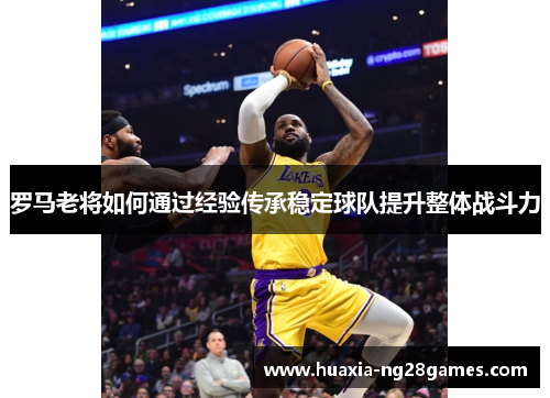 罗马老将如何通过经验传承稳定球队提升整体战斗力 罗马老将如何通过经验传承稳定球队提升整体战斗力
