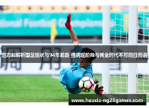 范志毅解析国足现状与94年差距 强调现阶段与黄金时代不可同日而语