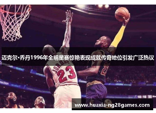 迈克尔·乔丹1996年全明星赛惊艳表现成就传奇地位引发广泛热议 迈克尔·乔丹1996年全明星赛惊艳表现成就传奇地位引发广泛热议