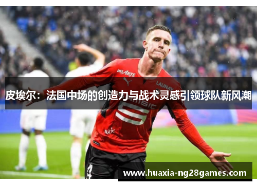 皮埃尔：法国中场的创造力与战术灵感引领球队新风潮